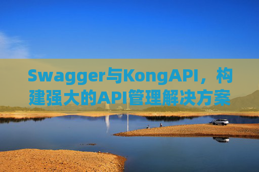 Swagger与KongAPI,构建强大的API管理解决方案